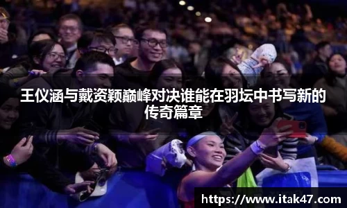 王仪涵与戴资颖巅峰对决谁能在羽坛中书写新的传奇篇章